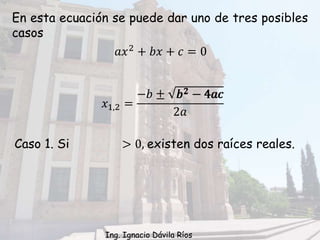 En esta ecuación se puede dar uno de tres posibles
casos
Caso 1. Si > 0, existen dos raíces reales.
𝑥1,2 =
−𝑏 ± 𝑏2 − 4𝑎𝑐
2𝑎
𝑏2 − 4𝑎𝑐
𝑎𝑥2 + 𝑏𝑥 + 𝑐 = 0
Ing. Ignacio Dávila Ríos
 