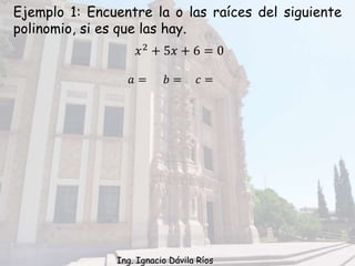 Ejemplo 1: Encuentre la o las raíces del siguiente
polinomio, si es que las hay.
𝑥2
+ 5𝑥 + 6 = 0
𝑎 = 𝑏 = 𝑐 =
Ing. Ignacio Dávila Ríos
 