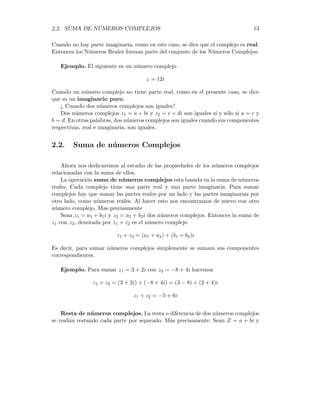 2.2. SUMA DE NÚMEROS COMPLEJOS 13
Cuando no hay parte imaginaria, como en este caso, se dice que el complejo es real.
Entonces los Números Reales forman parte del conjunto de los Números Complejos.
Ejemplo. El siguiente es un número complejo
z = 12i
Cuando un número complejo no tiene parte real, como en el presente caso, se dice
que es un imaginario puro.
¿ Cuando dos números complejos son iguales?
Dos números complejos z1 = a + bi y z2 = c + di son iguales sı́ y sólo si a = c y
b = d. En otras palabras, dos números complejos son iguales cuando sus componentes
respectivas, real e imaginaria, son iguales.
2.2. Suma de números Complejos
Ahora nos dedicaremos al estudio de las propiedades de los números complejos
relacionadas con la suma de ellos.
La operación suma de números complejos esta basada en la suma de números
reales. Cada complejo tiene una parte real y una parte imaginaria. Para sumar
complejos hay que sumar las partes reales por un lado y las partes imaginarias por
otro lado, como números reales. Al hacer esto nos encontramos de nuevo con otro
número complejo. Mas precisamente
Sean z1 = a1 + b1i y z2 = a2 + b2i dos números complejos. Entonces la suma de
z1 con z2, denotada por z1 + z2 es el número complejo
z1 + z2 = (a1 + a2) + (b1 + b2)i
Es decir, para sumar números complejos simplemente se sumam sus componentes
correspondientes.
Ejemplo. Para sumar z1 = 3 + 2i con z2 = −8 + 4i hacemos
z1 + z2 = (3 + 2i) + (−8 + 4i) = (3 − 8) + (2 + 4)i
z1 + z2 = −5 + 6i
Resta de números complejos. La resta o diferencia de dos números complejos
se realiza restando cada parte por separado. Más precisamente: Sean Z = a + bi y
 