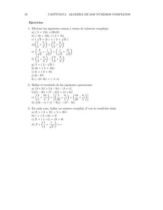 16 CAPÍTULO 2. ALGEBRA DE LOS NÚMEROS COMPLEJOS
Ejercicios
1. Efectuar las siguientes sumas y restas de números complejos
a) ( 5 + 15i) +(20-2i)
b) ( 10 + 10i) +( 2 + 8i)
c) (
√
3 + 2i ) + ( 2 +
√
3i )
d)
µ
1
3
+
5
3
i
¶
+
µ
2
3
+
2
3
i
¶
e)
µ
3
√
2
+
i
√
2
¶
+
µ
1
√
2
+
5i
√
2
¶
f)
µ
1
3
+
4
3
i
¶
−
µ
2
3
+
8
3
i
¶
g) 5 + ( 2 -
√
3i )
h) 6i + ( 5 + 16i)
i) 5i + ( 0 + 9i)
j) 6i - 87i
k) ( -10 -8i) + ( -1 -i)
2. Hallar el resultado de las siguientes operaciones
a) (3 + 2i) + [(4 − 5i) − (5 + i)]
b)[(1 − 9i) + (7 − 2i)] = (4 + 6i)
c)
µ
3
5
+
16
5
i
¶
+
·µ
1
20
+
8
5
i
¶
+
µ
10
20
+
6
5
i
¶¸
d) [(16 − i) + (1 − 8i)] − (17 − 9i)
3. En cada caso, hallar un número complejo Z con la condición dada
a) Z + ( 3 + 2i) = 5 + 20 i
b) i + ( 3 +4i) = Z
c) Z + ( 1 +i) = 18 + 6i
d) Z +
µ
1
2
+
1
√
2
i
¶
= i
 