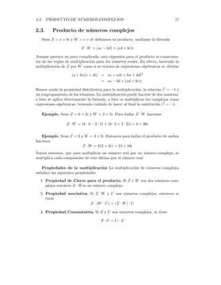 2.3. PRODUCTO DE NÚMEROS COMPLEJOS 17
2.3. Producto de números complejos
Sean Z = a + bi y W = c + di definimos su producto, mediante la fórmula
Z · W = (ac − bd) + (ad + bc)i
Aunque parezca un poco complicada, esta expresión para el producto es consecuen-
cia de las reglas de multiplicación para los números reales. En efecto, haciendo la
multiplicación de Z por W como si se tratara de expresiones algebraicas se obtiene
(a + bi)(c + di) = ac + adi + bic + bdi2
= ac − bd + (ad + bc)i
Hemos usado la propiedad distributiva para la multiplicación, la relación i2 = −1 y
un reagrupamiento de los términos. La multiplicación puede hacerse de dos maneras;
o bien se aplica directamente la fórmula, o bien se multiplican los complejos como
expresiones algebraicas, teniendo cuidado de hacer al final la sustitución i2 = −1.
Ejemplo. Sean Z = 6 + 2i y W = 3 + 5i. Para hallar Z · W hacemos
Z · W = (6 · 3 − 2 · 5) + (6 · 5 + 2 · 3)i = 8 + 36i
Ejemplo. Sean Z = 8 y W = 3 + 2i. Entonces para hallar el producto de ambos
hacemos
Z · W = 8(3 + 2i) = 24 + 16i
Vemos entonces, que para multiplicar un número real por un número complejo, se
multiplica cada componente de este último por el número real.
Propiedades de la multiplicación La multiplicación de números complejos
satisface las siguientes propiedades
1. Propiedad de Cierre para el producto. Si Z y W son dos números com-
plejos entonces Z · Wes un número complejo.
2. Propiedad asociativa. Si Z, W y U son números complejos, entonces se
tiene
Z · (W · U) = (Z · W) · U
3. Propiedad Conmutativa. Si Z y U son números complejos, se tiene
Z · U = U · Z
 