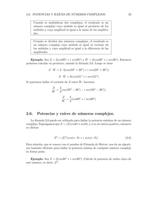 34 CAPÍTULO 2. ALGEBRA DE LOS NÚMEROS COMPLEJOS

Z = 1 − 2i
x
y
-2
1
296,550
Multiplicación y división en la forma polar
Supóngase que tenemos dos complejos en forma polar y queremos hallar el pro-
ducto y el cociente de ellos. Sean Z = |Z|(cosθ + i senθ) y W = |W|(cosψ + i senψ)
Podemos realizar la multiplicación de éstos números complejos en forma polar
Z · W = |Z|(cosθ + i senθ) · |W|(cosψ + i senψ)
= |Z||W|[(cosθ + i senθ) · (cosψ + i senψ)]
= |Z||W|[(cosθċosψ − senθ · senψ) + (cosθ · senψ + senθ · cosψ)]
después de usar un par de identidades trigonométricas muy conocidas, tenemos la
fórmula siguiente:
Z · W = |Z||W| (cos(θ + ψ) + i sen(θ + ψ)) (2.6)
También se puede obtener una fórmula similar para la división en forma polar.
Dicha fórmula viene dada por
Z
W
=
|Z|
|W|
(cos(θ − ψ) + i sen(θ − ψ)) (2.7)
Observación. Podemos dar ahora una interpretación geométrica del producto
y la división de números complejos, basándonos en las fórmulas de arriba.
 
