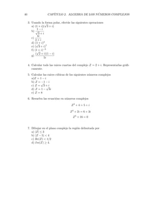 2.6. POTENCIAS Y RAÍCES DE NÚMEROS COMPLEJOS. 39


)
! 
#
x
y
W1
W2
W3
W4
W5 W6
Ejercicios.
1. Representar gráficamente en el plano complejo los siguientes números
a) Z = 2(cos60o + i sen60o)
b) Z = 1/5(cos45o + i sen45o)
c) Z = 16(cos120o + i sen120o)
d) Z = 7(cos100o + i sen100o)
e) Z = 4(cos400o + i sen400o)
f) Z = 6(cos312o + i sen312o)
g) Z = (1 +
√
2)(cos − 60o + i sen − 60o)
2. Expresar los siguientes números complejos en forma polar
a) Z = 3 + 4i
b) Z =
1
√
2
+
1
√
2
i
c)Z =
−1
√
2
+
1
√
2
i
d) Z =
−1
√
2
−
1
√
2
i
e) Z = 1 − i
f) Z =
√
3 + i
g) Z = (6 + i)(2 − i)
h) Z = −7 − 7i
i) Z = 5
 