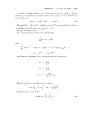 3.1. EL NÚMERO E 43
Luego la serie de potencias de ex es
ex
= 1 + x +
x2
2!
+
x3
3!
+ · · · +
xn
n!
+ · · · (3.4)
De igual manera se deduce que la serie de potencias de ekx es
ekx
= 1 + kx +
(kx)2
2!
+
(kx)3
3!
+ · · · +
(kx)n
n!
+ · · ·
Por el momento no nos preocupamos por los problemas de la convergencia de
estas series de potencia. Sólo haremos un cálculo formal en una primera etapa, para
descubrir relaciones entre las funciones de manera heurı́stica, como lo hacı́an los
matemáticos en el pasado.
Las series de potencia de sen θ y cos θ, se pueden obtener por medio del Teorema
de Taylor del cálculo diferencial. Tenemos también la posibilidad de calcular estas
series, trabajando de manera formal. Sobre las funciones seno y coseno, apenas
conocemos los valores para θ = 0. Ası́ pues
sen(0) = 0
cos(0) = 1
Luego las series de potencias respectivas serán
sen θ = a1θ + a2θ2
+ · · · + anθn
+ · · · (3.5)
cos θ = 1 + b1θ + b2θ2
+ · · · + bnθn
+ · · · (3.6)
Recordemos que la función seno es impar, es decir sen(−θ) = − sen θ, luego
podemos igualar sus series respectivas y comparar los coeficientes para obtener
a1 = a1
a2 = −a2
a3 = a3
a4 = −a4
.
.
.
De aquı́ se deduce que todos los coeficientes de las potencias pares son cero.
Luego (3.5) se puede escribir
sen θ = a1θ + a3θ3
+ a5θ5
+ · · · + a2n+1θ2n+1
+ · · · (3.7)
 