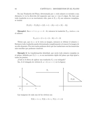 5.4. TRASLACIONES 83
T1(B) y T1(C). Usando la propiedad de isometrı́a de T1, se tiene entonces
d1 = |T1(P) − T1(A)| = |P − A|
d2 = |T1(P) − T1(B)| = |P − B|
d3 = |T1(P) − T1(C)| = |P − C|
Por otro lado, sean c1, c2 y c3 las distancias desde T2(P) hasta los mismos puntos.
Luego, por la hipótesis, se tendrá que d1 = c1, d2 = c2 y d3 = c3. Por lo tanto se
tiene que T1(P) = T2(P). En consecuencia los movimientos son iguales.
5.4. Traslaciones
Si v es un número complejo, entonces la transformación
Tv : C 7−→ C,
Tv(z) = z + v (5.1)
se llama Traslación generada por v.
Toda traslación lleva el plano complejo en sı́ mismo, siendo la imagen de un
número complejo z, el trasladado z + v. ( ver la figura)

z
z + v
v
 