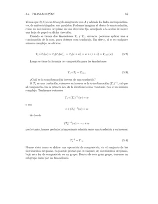84 CAPÍTULO 5. MOVIMIENTOS EN EL PLANO
En una Traslación del Plano, determinada por v, todo número es enviado a una
distancia |v| en la dirección del segmento que une a v con el orı́gen. Es claro que
toda traslación es es un movimiento rı́do, pues si Z1 y Z2 son números complejos,
se tendrá:
|Tv(Z1) − Tv(Z2)| = |(Z1 + v) − (Z2 + v)| = |Z1 − Z2|
Ejemplo1. Sea v = 1 + i, y z = 4 − 3i, entonces la traslación T1+i envı́a a z en
el número
T1+i(z) = (1 + i) + (4 − 3i) = 5 − 2i
Nótese que, que si a z se le resta su imagen, entonces se obtiene el número v.
Entonces toda traslación queda determinada completamente al conocer la imagen de
un sólo elemento. Por esta razón podemos decir que las traslaciones son las isometrı́as
más sencillas que podemos construir.
Ejemplo 2. La transformación identidad, que envı́a todo número complejo en
sı́ mismo, definida por I(z) = z, es un movimiento rı́gido del plano que deja igual a
todos los puntos.
¿Cuál es el efecto de aplicar una traslación Tv a un triángulo?
Sea A el triángulo de vértices 0, u = 2 y w = i ( ver la figura)
0 u
w
Tv
T(A)
A
Las imágenes de cada uno de los vértices son
T(0) = 1 + i, T(2) = 3 + i, T(i) = 1 + 2i
 