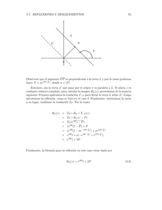 90 CAPÍTULO 5. MOVIMIENTOS EN EL PLANO
Si L es cualquier recta en el plano, denotaremos por RL, la reflexión alrededor de L,
la cual se caracteriza por lo siguiente:
1. RL deja fijo a todos los puntos de L.
2. Si z no está sobre L, entonces RL(z) es la imagen reflejada de z.
(Ver la figura)
L
z
RL(z)
)
*
θ
¿Cómo se obtiene una expresión para RL(z), donde z es un número complejo? De-
bemos considerar dos casos, dependiendo de la posición de L.
Caso I. La recta L pasa por el origen. En primer lugar, procedemos a rotar
la recta en un ángulo θ, en sentido negativo, para llevarla sobre el eje real. De esta
forma se obtiene el transformado e−iθ, luego hallamos su reflexión sobre el eje real
y ésto nos da el número e−iθ = eiθ · z. Finalmente, volvemos a colocar la recta L en
su posición original, mediante una rotación positiva de ángulo θ, lo cual nos da la
imagen de z como
RL(z) = eiθ
· (eiθ
· z) = ei2θ
z
Caso II. La recta L no pasa por el origen. En este caso, consideramos al
punto P sobre L, más cercano al origen ( ver la figura)
 