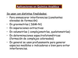 Aplicaciones en Química Analítica
Se usan con distintas finalidades:
• Para enmascarar interferencias (constantes
elevadas de formación)
• En gravimetrías ( DGM-Ni)
• En separaciones extractivas
• En volumetrías ( complejometrías, quelatometrías)
• En determinaciones espectrofotométricas
(formación de complejos coloreados)
• En general se usan profusamente para generar
especies medibles o indicadoras o bien para evitar
interferencias.

 