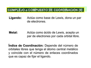COMPLEJO COMPUESTO DE COORDINACION (II)
COMPLEJO o o COMPUESTO DE COORDINACION (II)
Ligando:

Actúa como base de Lewis, dona un par
de electrones.

Metal:

Actúa como ácido de Lewis, acepta un
par de electrones por cada orbital libre.

Índice de Coordinación: Depende del número de
orbitales libres que tenga el átomo central metálico
y coincide con el número de enlaces coordinados
que es capaz de fijar el ligando.

 