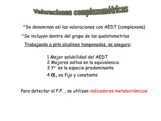 *Se denominan así las valoraciones con AEDT (complexona)
*Se incluyen dentro del grupo de las quelatometrías
Trabajando a pHs alcalinos tamponados, se asegura:
1 Mejor solubilidad del AEDT
2 Mejores saltos en la equivalencia
3 Y4- es la especie predominante
4

α Y es fijo y constante

Para detectar el P.F. , se utilizan indicadores metalocrómicos

 
