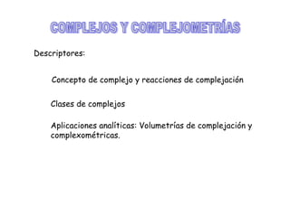 Descriptores:
Concepto de complejo y reacciones de complejación
Clases de complejos
Aplicaciones analíticas: Volumetrías de complejación y
complexométricas.

 
