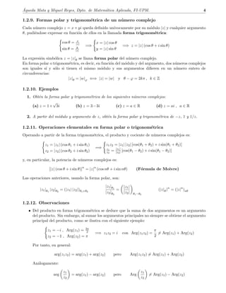 ´Agueda Mata y Miguel Reyes, Dpto. de Matem´atica Aplicada, FI-UPM. 4
1.2.9. Formas polar y trigonom´etrica de un n´umero complejo
Cada n´umero complejo z = x+yi queda deﬁnido un´ıvocamente por su m´odulo |z| y cualquier argumento
θ, pudi´endose expresar en funci´on de ellos en la llamada forma trigonom´etrica:
cos θ = x
|z|
sin θ = y
|z|
=⇒
x = |z| cos θ
y = |z| sin θ
=⇒ z = |z| (cos θ + i sin θ)
La expresi´on simb´olica z = |z|θ se llama forma polar del n´umero complejo.
En forma polar o trigonom´etrica, es decir, en funci´on del m´odulo y del argumento, dos n´umeros complejos
son iguales s´ı y s´olo si tienen el mismo m´odulo y sus argumentos diﬁeren en un n´umero entero de
circunferencias:
|z|θ = |w|ϕ ⇐⇒ |z| = |w| y θ − ϕ = 2kπ , k ∈ Z
1.2.10. Ejemplos
1. Obt´en la forma polar y trigonom´etrica de los siguientes n´umeros complejos:
(a) z = 1+
√
3i (b) z = 3−3i (c) z = a ∈ R (d) z = ai , a ∈ R
2. A partir del m´odulo y argumento de z, obt´en la forma polar y trigonom´etrica de −z, z y 1/z.
1.2.11. Operaciones elementales en forma polar o trigonom´etrica
Operando a partir de la forma trigonom´etrica, el producto y cociente de n´umeros complejos es:
z1 = |z1| (cos θ1 + i sin θ1)
z2 = |z2| (cos θ2 + i sin θ2)
=⇒
z1z2 = |z1| |z2| [cos(θ1 + θ2) + i sin(θ1 + θ2)]
z1
z2
= |z1|
|z2| [cos(θ1 − θ2) + i sin(θ1 − θ2)]
y, en particular, la potencia de n´umeros complejos es:
[|z| (cos θ + i sin θ)]n
= |z|n
(cos nθ + i sin nθ) (F´ormula de Moivre)
Las operaciones anteriores, usando la forma polar, son:
|z1|θ1
|z2|θ2
= (|z1| |z2|)θ1+θ2
|z1|θ1
|z2|θ2
=
|z1|
|z2| θ1−θ2
(|z|θ)n
= (|z|n
)nθ
1.2.12. Observaciones
• Del producto en forma trigonom´etrica se deduce que la suma de dos argumentos es un argumento
del producto. Sin embargo, al sumar los argumentos principales no siempre se obtiene el argumento
principal del producto, como se ilustra con el siguiente ejemplo:
z1 = −i , Arg(z1) = 3π
2
z2 = −1 , Arg(z2) = π
=⇒ z1z2 = i con Arg(z1z2) =
π
2
= Arg(z1) + Arg(z2)
Por tanto, en general:
arg(z1z2) = arg(z1) + arg(z2) pero Arg(z1z2) = Arg(z1) + Arg(z2)
An´alogamente:
arg
z1
z2
= arg(z1) − arg(z2) pero Arg
z1
z2
= Arg(z1) − Arg(z2)
 
