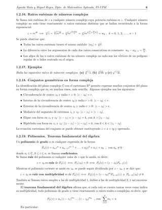 ´Agueda Mata y Miguel Reyes, Dpto. de Matem´atica Aplicada, FI-UPM. 6
1.2.16. Ra´ıces en´esimas de n´umeros complejos
Se llama ra´ız en´esima de z a cualquier n´umero complejo cuya potencia en´esima es z. Cualquier n´umero
complejo no nulo tiene exactamente n ra´ıces en´esimas distintas que se hallan recurriendo a la forma
exponencial:
z = reiθ
=⇒ n
√
z =
n
√
reiθ = n
√
rei θ+2kπ
n = n
√
rei(θ
n
+2π
n
k) = wk , k = 0, 1, 2, . . . , n − 1
Se puede observar que:
• Todas las ra´ıces en´esimas tienen el mismo m´odulo: |wk| = n
√
r.
• La diferencia entre los argumentos de cada dos ra´ıces consecutivas es constante: wk − wk−1 = 2π
n .
• Los aﬁjos de las n ra´ıces en´esimas de un n´umero complejo no nulo son los v´ertices de un pol´ıgono
regular de n lados centrado en el origen.
1.2.17. Ejemplos
Halla las siguientes ra´ıces de n´umeros complejos: (a) 3
√
−i; (b) 4
√
16; y (c)
√
−4i.
1.2.18. Conjuntos geom´etricos en forma compleja
La identiﬁcaci´on del plano complejo C con el cartesiano R2 permite expresar muchos conjuntos del plano
en forma compleja que es, en muchos casos, m´as sencilla. Algunos ejemplos son los siguientes:
• Circunferencia de centro z0 y radio r  0: |z − z0| = r.
• Interior de la circunferencia de centro z0 y radio r  0: |z − z0|  r.
• Exterior de la circunferencia de centro z0 y radio r  0: |z − z0|  r.
• Mediatriz del segmento de extremos z1 y z2: |z − z1| = |z − z2|.
• Elipse con focos en z1 y z2: |z − z1| + |z − z2| = k, con k  |z1 − z2|.
• Hip´erbola con focos en z1 y z2: ||z − z1| − |z − z2|| = k, con 0  k  |z1 − z2|.
La ecuaci´on cartesiana del conjunto se puede obtener sustituyendo z = x + iy y operando.
1.2.19. Polinomios. Teorema fundamental del ´algebra
Un polinomio de grado n es cualquier expresi´on de la forma:
Pn(z) = anzn
+ an−1zn−1
+ . . . + a2z2
+ a1z + a0 , con an = 0
donde ai ∈ C, 0 ≤ i ≤ n, se llaman coeﬁcientes.
Se llama ra´ız del polinomio a cualquier valor de z que lo anula, es decir:
z = z0 es ra´ız de Pn(z) ⇐⇒ Pn(z0) = 0 ⇐⇒ Pn(z) = (z − z0)Pn−1(z)
Mientras el polinomio cociente se anule en z0, se puede seguir dividiendo por z − z0, y se dice que:
z = z0 es ra´ız con multiplicidad m de Pn(z) ⇐⇒ Pn(z) = (z − z0)m
Pn−m(z) y Pn−m(z0) = 0
Tambi´en se llaman ra´ıces simples a las de multiplicidad 1, dobles a las de multiplicidad 2, y as´ı sucesiva-
mente.
El teorema fundamental del ´algebra aﬁrma que, si cada ra´ız se cuenta tantas veces como indica
su multiplicidad, todo polinomio de grado n tiene exactamente n ra´ıces reales o complejas, es decir, que:
Pn(z) = an (z − z1)m1
. . . (z − zp)mp
, con
p
i=1
mi = n
En particular:
 