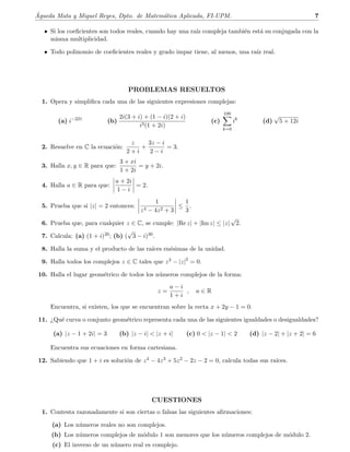 ´Agueda Mata y Miguel Reyes, Dpto. de Matem´atica Aplicada, FI-UPM. 7
• Si los coeﬁcientes son todos reales, cuando hay una ra´ız compleja tambi´en est´a su conjugada con la
misma multiplicidad.
• Todo polinomio de coeﬁcientes reales y grado impar tiene, al menos, una ra´ız real.
PROBLEMAS RESUELTOS
1. Opera y simpliﬁca cada una de las siguientes expresiones complejas:
(a) i−221
(b)
2i(3 + i) + (1 − i)(2 + i)
i3(1 + 2i)
(c)
100
k=0
ik
(d)
√
5 + 12i
2. Resuelve en C la ecuaci´on:
z
2 + i
+
3z − i
2 − i
= 3.
3. Halla x, y ∈ R para que:
3 + xi
1 + 2i
= y + 2i.
4. Halla a ∈ R para que:
a + 2i
1 − i
= 2.
5. Prueba que si |z| = 2 entonces:
1
z4 − 4z2 + 3
≤
1
3
.
6. Prueba que, para cualquier z ∈ C, se cumple: |Re z| + |Im z| ≤ |z|
√
2.
7. Calcula: (a) (1 + i)20; (b) (
√
3 − i)30.
8. Halla la suma y el producto de las ra´ıces en´esimas de la unidad.
9. Halla todos los complejos z ∈ C tales que z3 − |z|2
= 0.
10. Halla el lugar geom´etrico de todos los n´umeros complejos de la forma:
z =
a − i
1 + i
, a ∈ R
Encuentra, si existen, los que se encuentran sobre la recta x + 2y − 1 = 0.
11. ¿Qu´e curva o conjunto geom´etrico representa cada una de las siguientes igualdades o desigualdades?
(a) |z − 1 + 2i| = 3 (b) |z − i|  |z + i| (c) 0  |z − 1|  2 (d) |z − 2| + |z + 2| = 6
Encuentra sus ecuaciones en forma cartesiana.
12. Sabiendo que 1 + i es soluci´on de z4 − 4z3 + 5z2 − 2z − 2 = 0, calcula todas sus ra´ıces.
CUESTIONES
1. Contesta razonadamente si son ciertas o falsas las siguientes aﬁrmaciones:
(a) Los n´umeros reales no son complejos.
(b) Los n´umeros complejos de m´odulo 1 son menores que los n´umeros complejos de m´odulo 2.
(c) El inverso de un n´umero real es complejo.
 