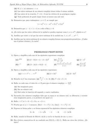 ´Agueda Mata y Miguel Reyes, Dpto. de Matem´atica Aplicada, FI-UPM. 8
(d) Si |z|  |w| entonces z  w.
(e) Las ra´ıces en´esimas de un n´umero complejo tienen todas el mismo m´odulo.
(f) Las ra´ıces de la ecuaci´on z5 + 2i = 0 son los v´ertices de un pent´agono regular.
(g) Todo polinomio de grado impar tienen al menos una ra´ız real.
2. Demuestra que, para cualesquiera z, w ∈ C, se cumple que:
|z + w|2
+ |z − w|2
= 2 |z|2
+ 2 |w|2
3. Demuestra que |z − 1|  |z + 1| si y s´olo si Re(z)  0.
4. ¿Es cierto que las ra´ıces c´ubicas de la unidad se pueden expresar como 1, w y w2? ¿Qui´en es w?
5. Justiﬁca que existe w tal que las ra´ıces en´esimas de la unidad son: 1, w, w2, ..., wn−1.
6. Justiﬁca que las ra´ıces en´esimas de un n´umero complejo forman una progresi´on geom´etrica. ¿Cu´ales
son el primer t´ermino y la raz´on?
PROBLEMAS PROPUESTOS
1. Opera y simpliﬁca cada una de las siguientes expresiones complejas:
(a) i2723
(c) (2 − 3i)(1 + i) − (1 + 2i)2
(e)
1 + i
(1 − i)2
(g) (2 − i)5
(b) i−1
(d) (3 − 2i)(1 + 3i)(2 − i) (f)
i + i2 + i3 + i4 + i5
1 + i
(h)
(1 + i)3
(1 − i)3
2. Opera y simpliﬁca cada una de las siguientes expresiones:
(a) 1 + i + i2
+ . . . + i57
(b) (1 + 2i)4
(c) (3 − 2i)5
3. Resuelve en C las ecuaciones: (a)
3 − i
z
= 4 + 2i; (b) x2 + 2x + 5 = 0.
4. Halla, en cada caso, el valor de a ∈ R para que el n´umero complejo z = a+3i
1+i
(a) Sea imaginario puro.
(b) Sea un n´umero real.
(c) Est´e sobre la bisectriz del segundo y cuarto cuadrantes.
5. Encuentra dos n´umeros complejos tales que su suma es un n´umero real, su diferencia y cociente
sean imaginarios puros, y su producto sea igual a 2.
6. Halla z ∈ C si z + w = 2 + 3i y w = 3 + i.
7. Prueba que si |z|  1 entonces: Re(1 − z + z2)  3 y Im(1 − z + z2)  2.
8. Expresa en forma polar y en forma exponencial los siguientes n´umeros complejos:
3 + 3i − 1 +
√
3i − 1 − 2i − 2 − 2
√
3i
9. Halla, usando la f´ormula de Moivre, sin 3x y cos 5x en funci´on de sin x y cos x.
10. Dos v´ertices consecutivos de un cuadrado son O(0, 0) y A(4, 1). Halla sus otros dos v´ertices. ¿Es
´unico?
 