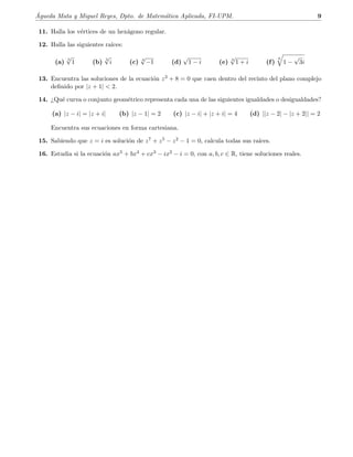 ´Agueda Mata y Miguel Reyes, Dpto. de Matem´atica Aplicada, FI-UPM. 9
11. Halla los v´ertices de un hex´agono regular.
12. Halla las siguientes ra´ıces:
(a)
3
√
1 (b)
3
√
i (c) 4
√
−1 (d)
√
1 − i (e) 3
√
1 + i (f)
6
1 −
√
3i
13. Encuentra las soluciones de la ecuaci´on z3 + 8 = 0 que caen dentro del recinto del plano complejo
deﬁnido por |z + 1|  2.
14. ¿Qu´e curva o conjunto geom´etrico representa cada una de las siguientes igualdades o desigualdades?
(a) |z − i| = |z + i| (b) |z − 1| = 2 (c) |z − i| + |z + i| = 4 (d) ||z − 2| − |z + 2|| = 2
Encuentra sus ecuaciones en forma cartesiana.
15. Sabiendo que z = i es soluci´on de z7 + z5 − z2 − 1 = 0, calcula todas sus ra´ıces.
16. Estudia si la ecuaci´on ax5 + bx4 + cx3 − ix2 − i = 0, con a, b, c ∈ R, tiene soluciones reales.
 