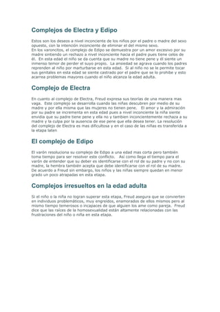 Complejos de Electra y Edipo
Estos son los deseos a nivel inconciente de los niños por el padre o madre del sexo
opuesto, con la intención inconciente de eliminar el del mismo sexo.
En los varoncitos, el complejo de Edipo se demuestra por un amor excesivo por su
madre sintiendo un rechazo a nivel inconciente hacia el padre pues tiene celos de
él. En esta edad el niño se da cuenta que su madre no tiene pene y él siente un
inmenso temor de perder el suyo propio. La ansiedad se agrava cuando los padres
reprenden al niño por marturbarse en esta edad. Si al niño no se le permite tocar
sus genitales en esta edad se siente castrado por el padre que se lo prohibe y esto
acarrea problemas mayores cuando el niño alcanza la edad adulta.


Complejo de Electra
En cuanto al complejo de Electra, Freud expresa sus teorías de una manera mas
vaga. Este complejo se desarrolla cuando las niñas descubren por medio de su
madre y por ella misma que las mujeres no tienen pene. El amor y la admiración
por su padre se incrementa en esta edad pues a nivel inconciente la niña siente
envidia que su padre tiene pene y ella no y tambien inconcientemente rechaza a su
madre y la culpa por la ausencia de ese pene que ella desea tener. La resolución
del complejo de Electra es mas dificultosa y en el caso de las niñas es transferida a
la etapa laten


El complejo de Edipo
El varón resoluciona su complejo de Edipo a una edad mas corta pero también
toma tiempo para ser resolver este conflicto. Así como llega el tiempo para el
varón de entender que su deber es identificarse con el rol de su padre y no con su
madre, la hembra también acepta que debe identificarse con el rol de su madre.
De acuerdo a Freud sin embargo, los niños y las niñas siempre quedan en menor
grado un poco atrapadas en esta etapa.


Complejos irresueltos en la edad adulta
Si el niño o la niña no logran superar esta etapa, Freud asegura que se convierten
en individuos problemáticos, muy engreídos, enamorados de ellos mismos pero al
mismo tiempo temerosos o incapaces de que alguien los ame como pareja. Freud
dice que las raíces de la homosexualidad están altamente relacionadas con las
frustraciones del niño o niña en esta etapa.
 