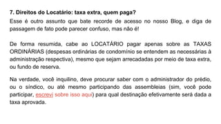 7. Direitos do Locatário: taxa extra, quem paga?
Esse é outro assunto que bate recorde de acesso no nosso Blog, e diga de
passagem de fato pode parecer confuso, mas não é!
De forma resumida, cabe ao LOCATÁRIO pagar apenas sobre as TAXAS
ORDINÁRIAS (despesas ordinárias de condomínio se entendem as necessárias à
administração respectiva), mesmo que sejam arrecadadas por meio de taxa extra,
ou fundo de reserva.
Na verdade, você inquilino, deve procurar saber com o administrador do prédio,
ou o síndico, ou até mesmo participando das assembleias (sim, você pode
participar, escrevi sobre isso aqui) para qual destinação efetivamente será dada a
taxa aprovada.
 
