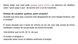 Nesse artigo, que você pode acessar agora mesmo, eu relaciono em detalhes
sobre “quem paga o que”, de acordo com a Lei do Inquilinato.
Direitos do Locatário: quebrou, quem conserta?
Acredito que esse seja o assunto mais desgastante em uma relação locatícia, não
é verdade?
É nessa situação que o laudo de vistoria vai ser útil, pois nele consta de forma
detalhada o estado de conservação do imóvel ora locado.
Vale lembrar que no Art. 22, IV, diz que:
O locador é obrigado a:
responder pelos vícios ou defeitos anteriores à locação;
 