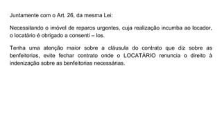 Juntamente com o Art. 26, da mesma Lei:
Necessitando o imóvel de reparos urgentes, cuja realização incumba ao locador,
o locatário é obrigado a consenti – los.
Tenha uma atenção maior sobre a cláusula do contrato que diz sobre as
benfeitorias, evite fechar contrato onde o LOCATÁRIO renuncia o direito à
indenização sobre as benfeitorias necessárias.
 