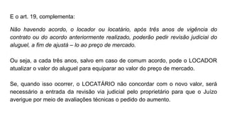 E o art. 19, complementa:
Não havendo acordo, o locador ou locatário, após três anos de vigência do
contrato ou do acordo anteriormente realizado, poderão pedir revisão judicial do
aluguel, a fim de ajustá – lo ao preço de mercado.
Ou seja, a cada três anos, salvo em caso de comum acordo, pode o LOCADOR
atualizar o valor do aluguel para equiparar ao valor do preço de mercado.
Se, quando isso ocorrer, o LOCATÁRIO não concordar com o novo valor, será
necessário a entrada da revisão via judicial pelo proprietário para que o Juízo
averigue por meio de avaliações técnicas o pedido do aumento.
 