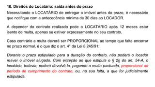 10. Direitos do Locatário: saída antes do prazo
Necessitando o LOCATÁRIO de entregar o imóvel antes do prazo, é necessário
que notifique com a antecedência mínima de 30 dias ao LOCADOR.
A depender do contrato realizado pode o LOCATÁRIO após 12 meses estar
isento de multa, apenas se estiver expressamente no seu contrato.
Caso contrário a multa deverá ser PROPORCIONAL ao tempo que falta encerrar
no prazo normal, é o que diz o art. 4° da Lei 8.245/91:
Durante o prazo estipulado para a duração do contrato, não poderá o locador
reaver o imóvel alugado. Com exceção ao que estipula o § 2o do art. 54-A, o
locatário, todavia, poderá devolvê-lo, pagando a multa pactuada, proporcional ao
período de cumprimento do contrato, ou, na sua falta, a que for judicialmente
estipulada.
 