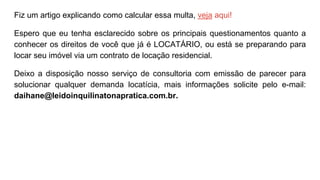 Fiz um artigo explicando como calcular essa multa, veja aqui!
Espero que eu tenha esclarecido sobre os principais questionamentos quanto a
conhecer os direitos de você que já é LOCATÁRIO, ou está se preparando para
locar seu imóvel via um contrato de locação residencial.
Deixo a disposição nosso serviço de consultoria com emissão de parecer para
solucionar qualquer demanda locatícia, mais informações solicite pelo e-mail:
daihane@leidoinquilinatonapratica.com.br.
 