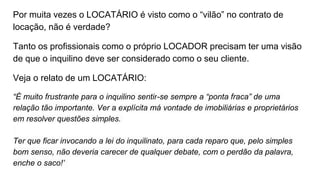 Por muita vezes o LOCATÁRIO é visto como o “vilão” no contrato de
locação, não é verdade?
Tanto os profissionais como o próprio LOCADOR precisam ter uma visão
de que o inquilino deve ser considerado como o seu cliente.
Veja o relato de um LOCATÁRIO:
“É muito frustrante para o inquilino sentir-se sempre a “ponta fraca” de uma
relação tão importante. Ver a explícita má vontade de imobiliárias e proprietários
em resolver questões simples.
Ter que ficar invocando a lei do inquilinato, para cada reparo que, pelo simples
bom senso, não deveria carecer de qualquer debate, com o perdão da palavra,
enche o saco!”
 