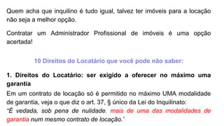 Quem acha que inquilino é tudo igual, talvez ter imóveis para a locação
não seja a melhor opção.
Contratar um Administrador Profissional de imóveis é uma opção
acertada!
10 Direitos do Locatário que você pode não saber:
1. Direitos do Locatário: ser exigido a oferecer no máximo uma
garantia
Em um contrato de locação só é permitido no máximo UMA modalidade
de garantia, veja o que diz o art. 37, § único da Lei do Inquilinato:
“É vedada, sob pena de nulidade, mais de uma das modalidades de
garantia num mesmo contrato de locação.”
 
