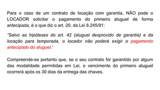 Para o caso de um contrato de locação com garantia, NÃO pode o
LOCADOR solicitar o pagamento do primeiro aluguel de forma
antecipada, é o que diz o art. 20, da Lei 8.245/91:
“Salvo as hipóteses do art. 42 (aluguel desprovido de garantia) e da
locação para temporada, o locador não poderá exigir o pagamento
antecipado do aluguel.”
Compreende-se portanto que, se o seu contrato for garantido por algum
das modalidade permitidas em Lei, o vencimento do primeiro aluguel
ocorrerá após os 30 dias da entrega das chaves.
 