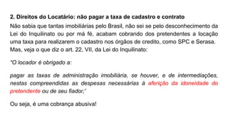 2. Direitos do Locatário: não pagar a taxa de cadastro e contrato
Não sabia que tantas imobiliárias pelo Brasil, não sei se pelo desconhecimento da
Lei do Inquilinato ou por má fé, acabam cobrando dos pretendentes a locação
uma taxa para realizarem o cadastro nos órgãos de credito, como SPC e Serasa.
Mas, veja o que diz o art. 22, VII, da Lei do Inquilinato:
“O locador é obrigado a:
pagar as taxas de administração imobiliária, se houver, e de intermediações,
nestas compreendidas as despesas necessárias à aferição da idoneidade do
pretendente ou de seu fiador;”
Ou seja, é uma cobrança abusiva!
 