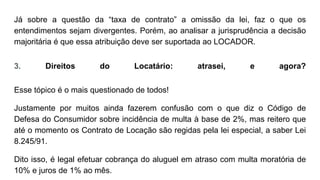 Já sobre a questão da “taxa de contrato” a omissão da lei, faz o que os
entendimentos sejam divergentes. Porém, ao analisar a jurisprudência a decisão
majoritária é que essa atribuição deve ser suportada ao LOCADOR.
3. Direitos do Locatário: atrasei, e agora?
Esse tópico é o mais questionado de todos!
Justamente por muitos ainda fazerem confusão com o que diz o Código de
Defesa do Consumidor sobre incidência de multa à base de 2%, mas reitero que
até o momento os Contrato de Locação são regidas pela lei especial, a saber Lei
8.245/91.
Dito isso, é legal efetuar cobrança do aluguel em atraso com multa moratória de
10% e juros de 1% ao mês.
 