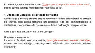 Fiz um artigo recentemente sobre “Tudo o que você precisa saber sobre multa”,
se sua dúvida abrange mais detalhes, não deixe de ler!
4. Direitos do Locatário: exigir laudo de vistoria
Quem aluga o imóvel por conta própria raramente elabora uma vistoria de entrega
de chaves, isso acaba tornando um processo feito por administradores e
imobiliárias, independente de quem esteja a frente da locação, sempre solicite!
Olha o que diz o art. 22, V, da Lei de Locações:
O locador é obrigado a:
fornecer ao locatário, caso este solicite, descrição minuciosa do estado do imóvel,
quando de sua entrega, com expressa referência aos eventuais defeitos
existentes;
 