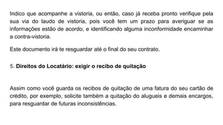 Indico que acompanhe a vistoria, ou então, caso já receba pronto verifique pela
sua via do laudo de vistoria, pois você tem um prazo para averiguar se as
informações estão de acordo, e identificando alguma inconformidade encaminhar
a contra-vistoria.
Este documento irá te resguardar até o final do seu contrato.
5. Direitos do Locatário: exigir o recibo de quitação
Assim como você guarda os recibos de quitação de uma fatura do seu cartão de
crédito, por exemplo, solicite também a quitação do alugueis e demais encargos,
para resguardar de futuras inconsistências.
 