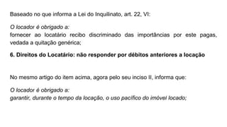 Baseado no que informa a Lei do Inquilinato, art. 22, VI:
O locador é obrigado a:
fornecer ao locatário recibo discriminado das importâncias por este pagas,
vedada a quitação genérica;
6. Direitos do Locatário: não responder por débitos anteriores a locação
No mesmo artigo do item acima, agora pelo seu inciso II, informa que:
O locador é obrigado a:
garantir, durante o tempo da locação, o uso pacífico do imóvel locado;
 