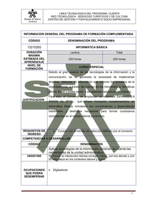 Modelo de Mejora
Continua
LÍNEA TECNOLÓGICA DEL PROGRAMA: CLIENTE
RED TECNOLÓGICA : SERVICIOS TURISTICOS Y DE CULTURA
CENTRO DE GESTION Y FORTALECIMIENTO SOCIO EMPRESARIAL
1
INFORMACION GENERAL DEL PROGRAMA DE FORMACIÓN COMPLEMENTARIA
CÓDIGO DENOMINACIÓN DEL PROGRAMA:
13210265 INFORMÁTICA BÁSICA
DURACIÓN
MÁXIMA
ESTIMADA DEL
APRENDIZAJE
Lectiva Total
220 horas 220 horas
NIVEL DE
FORMACIÓN
CURSO ESPECIAL
JUSTIFICACION
Debido al gran avance de las tecnologías de la información y la
comunicación, se ha generado la necesidad de implementar
diversos sistemas de información que mejoren los procesos de la
organizaciones, a través del manejo de las herramientas ofimáticas
(Word, Excel y power point) y de sistemas operativos (Windows).
Para esto, el Convenio de ampliación de cobertura Sena-U.D.C.A
000009 de 2012 , que ofrece formación complementaria en
Informática Básica, brindando los conocimientos y desarrollando
habilidades y destrezas necesarias para formar ciudadanos
competentes en el campo laboral productivo.
REQUISITOS DE
INGRESO
 Cumplir con el trámite de selección definido por el convenio.
COMPETENCIAS A DESARROLLAR
CÓDIGO DENOMINACIÓN
Aplicar tecnologías de la información teniendo en cuenta las
necesidades de la unidad administrativa.
240201500 Promover la interacción idónea consigo mismo, con los demás y con
la naturaleza en los contextos laboral y social
OCUPACIONES
QUE PODRA
DESEMPEÑAR
 Digitadores
 