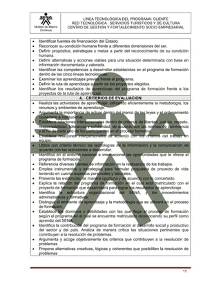LÍNEA TECNOLÓGICA DEL PROGRAMA: CLIENTE
                         RED TECNOLÓGICA : SERVICIOS TURISTICOS Y DE CULTURA
    Modelo de Mejora   CENTRO DE GESTION Y FORTALECIMIENTO SOCIO EMPRESARIAL
       Continua


      Identificar fuentes de financiación del Estado.
      Reconocer su condición humana frente a diferentes dimensiones del ser.
      Definir propósitos, estrategias y metas a partir del reconocimiento de su condición
       humana.
      Definir alternativas y acciones viables para una situación determinada con base en
       información documentada y valorada.
      Identificar las competencias a desarrollar establecidas en el programa de formación
       dentro de las cinco líneas tecnológicas.
      Examinar los aprendizajes previos frente al programa.
      Definir la ruta de aprendizaje a partir de los proyectos elegidos.
      Identificar los resultados de aprendizaje del programa de formación frente a los
       proyectos de la ruta de aprendizaje.
                                4. CRITERIOS DE EVALUACION
      Realiza las actividades de aprendizaje, utilizando eficientemente la metodología, los
       recursos y ambientes de aprendizaje.
      Argumenta la importancia de actuar dentro del marco de las leyes y el ordenamiento
       ciudadano e institucional.
      Establece relaciones interpersonales dentro de criterios de libertad, justicia, respeto,
       responsabilidad, tolerancia y solidaridad, de acuerdo con las normas de convivencia
       y el rol de cada uno de los participantes en el proceso formativo.
      Establece relaciones interpersonales de acuerdo con los criterios del trabajo en
       equipo.
      Utiliza con criterio técnico las tecnologías de la información y la comunicación de
       acuerdo con las actividades a desarrollar.
      Identifica en el entorno nacional e internacional las oportunidades que le ofrece el
       programa de formación.
      Referencia diversas fuentes de información en la realización de los trabajos.
      Emplea instrumentos y estrategias para formular propuesta de proyecto de vida
       teniendo en cuenta aspectos personales y laborales.
      Presenta las evidencias de manera oportuna y de acuerdo con lo concertado.
      Explica la relación del programa de formación en el cual está matriculado con el
       proyecto de formación que desarrollará para lograr los resultados de aprendizaje.
      Identifica la estructura organizacional del SENA, y los procedimientos
       administrativos y formativos.
      Distingue el ambiente de aprendizaje y la metodología que se utilizará en el proceso
       de formación.
      Establece los dominios y debilidades con las que llega al proceso de formación
       según el programa en el cual se encuentra matriculado reconociendo su perfil como
       aprendiz del SENA.
      Identifica la contribución del programa de formación al desarrollo social y productivo
       del sector y del país. Analiza de manera crítica las situaciones pertinentes que
       contribuyen a la resolución de problemas.
      Argumenta y acoge objetivamente los criterios que contribuyen a la resolución de
       problemas
      Propone alternativas creativas, lógicas y coherentes que posibiliten la resolución de
       problemas



                                                                                           11
 