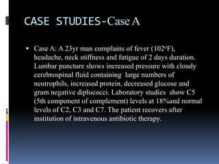 CASE STUDIES-Case A

 Case A: A 23yr man complains of fever (102oF),
  headache, neck stiffness and fatigue of 2 days duration.
  Lumbar puncture shows increased pressure with cloudy
  cerebrospinal fluid containing large numbers of
  neutrophils, increased protein, decreased glucose and
  gram negative diplococci. Laboratory studies show C5
  (5th component of complement) levels at 18%and normal
  levels of C2, C3 and C7. The patient recovers after
  institution of intravenous antibiotic therapy.
 