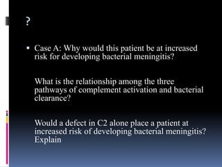?

 Case A: Why would this patient be at increased
  risk for developing bacterial meningitis?

    What is the relationship among the three
    pathways of complement activation and bacterial
    clearance?

    Would a defect in C2 alone place a patient at
    increased risk of developing bacterial meningitis?
    Explain
 