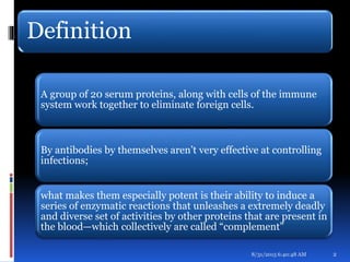 Definition
A group of 20 serum proteins, along with cells of the immune
system work together to eliminate foreign cells.
By antibodies by themselves aren’t very effective at controlling
infections;
what makes them especially potent is their ability to induce a
series of enzymatic reactions that unleashes a extremely deadly
and diverse set of activities by other proteins that are present in
the blood—which collectively are called “complement”
8/31/2015 6:40:48 AM 2
 