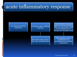 acute inflammatory response
It is characterized by
symptoms
of redness, pain, swelling,
and heat
due to the action of C4a,
C3a, C5a, and histamine.
Inflammation's primary
goal is to set into motion a
series of events that result
in the elimination of
foreign and damaged cells.
This response can be
mediated by the
anaphylatoxins and their
byproducts.
8/31/2015 6:40:49 AM 37
 