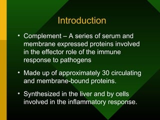 Introduction
• Complement – A series of serum and
membrane expressed proteins involved
in the effector role of the immune
response to pathogens
• Made up of approximately 30 circulating
and membrane-bound proteins.
• Synthesized in the liver and by cells
involved in the inflammatory response.
 