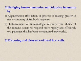 2) Bridging Innate immunity and Adaptive immunity
by
a) Augmentation (the action or process of making greater in
size or amount) ofAntibody responses
b) Enhancement of Immunologic memory (the ability of
the immune system to respond more rapidly and effectively
to a pathogen that has been encountered previously).
3) Disposing and clearance of dead host cells
 