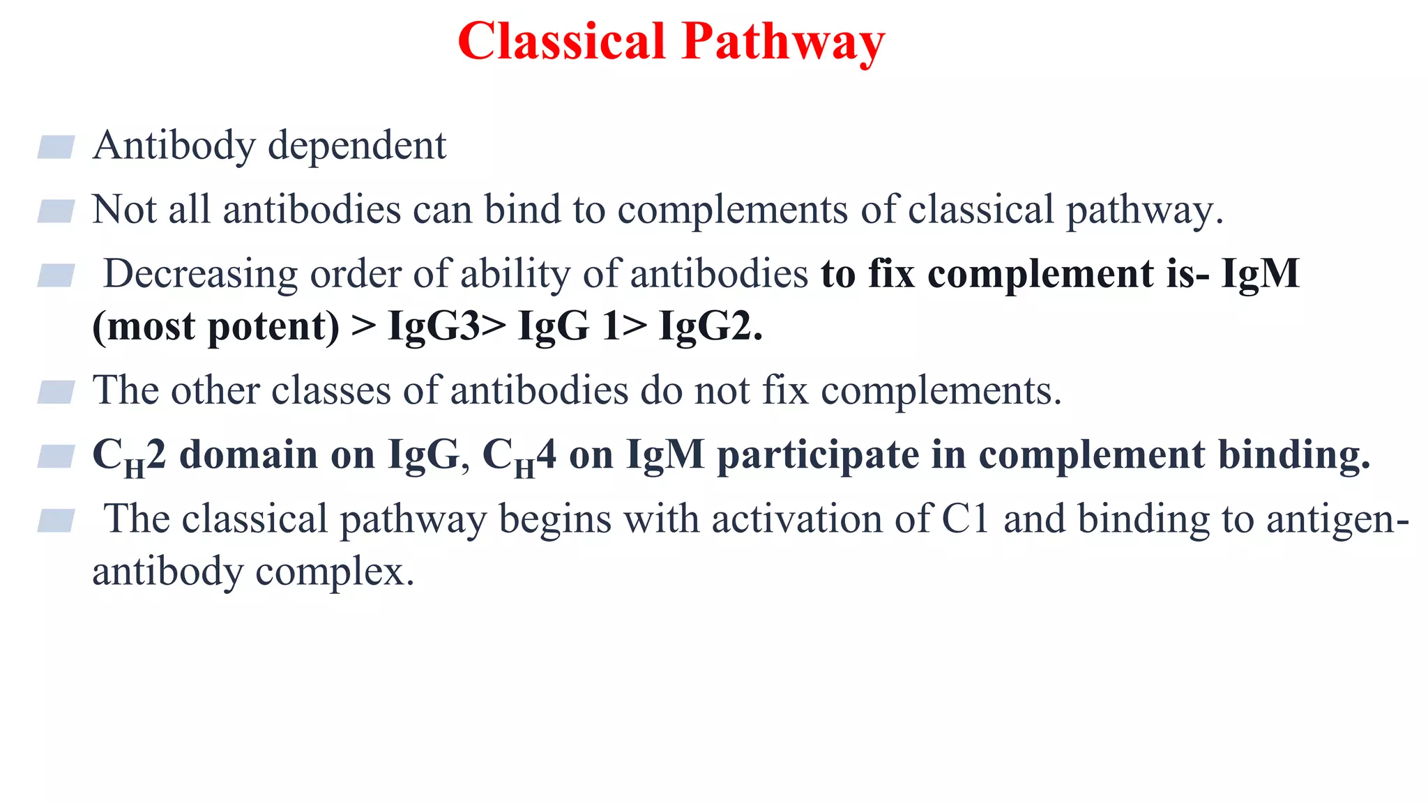 Classical Pathway
10
▰ Antibody dependent
▰ Not all antibodies can bind to complements of classical pathway.
▰ Decreasing order of ability of antibodies to fix complement is- IgM
(most potent) > IgG3> IgG 1> IgG2.
▰ The other classes of antibodies do not fix complements.
▰ CH2 domain on IgG, CH4 on IgM participate in complement binding.
▰ The classical pathway begins with activation of C1 and binding to antigen-
antibody complex.
 