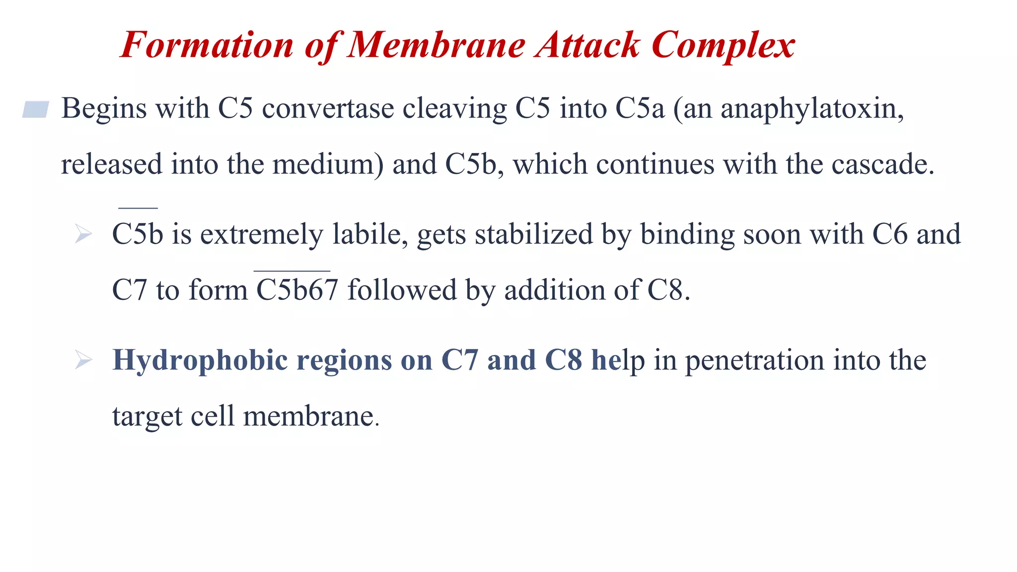 Formation of Membrane Attack Complex
14
▰ Begins with C5 convertase cleaving C5 into C5a (an anaphylatoxin,
released into the medium) and C5b, which continues with the cascade.
 C5b is extremely labile, gets stabilized by binding soon with C6 and
C7 to form C5b67 followed by addition of C8.
 Hydrophobic regions on C7 and C8 help in penetration into the
target cell membrane.
 