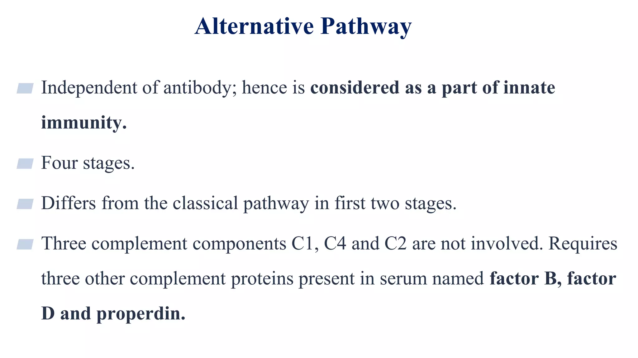 Alternative Pathway
18
▰ Independent of antibody; hence is considered as a part of innate
immunity.
▰ Four stages.
▰ Differs from the classical pathway in first two stages.
▰ Three complement components C1, C4 and C2 are not involved. Requires
three other complement proteins present in serum named factor B, factor
D and properdin.
 