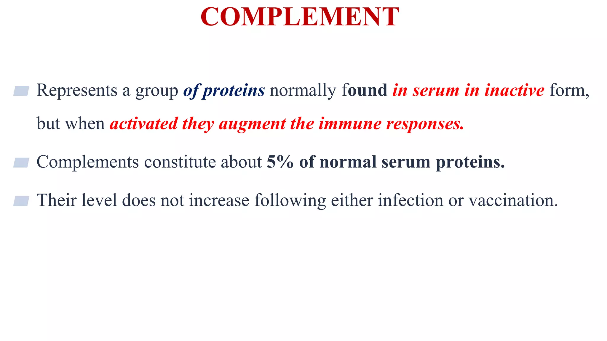 COMPLEMENT
2
▰ Represents a group of proteins normally found in serum in inactive form,
but when activated they augment the immune responses.
▰ Complements constitute about 5% of normal serum proteins.
▰ Their level does not increase following either infection or vaccination.
 