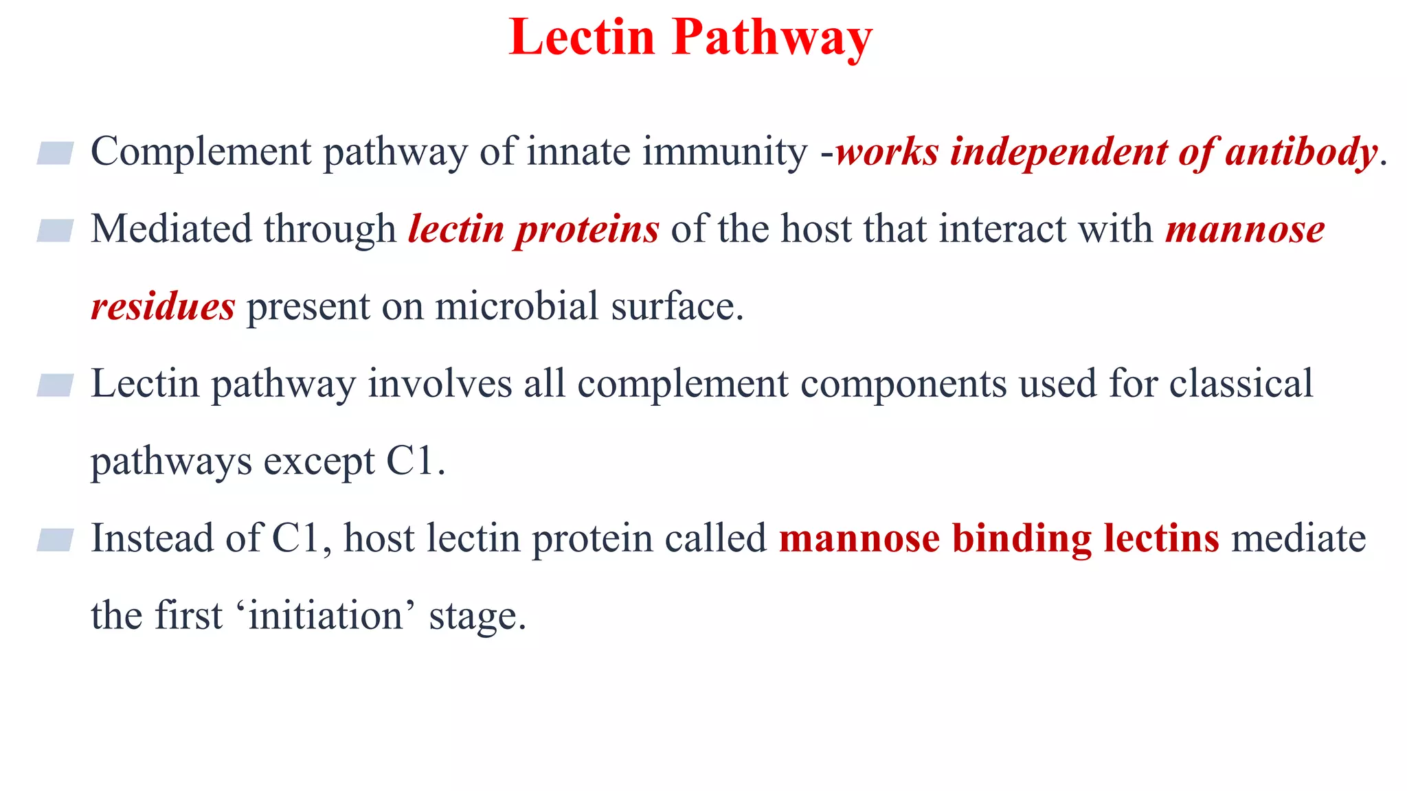 Lectin Pathway
22
▰ Complement pathway of innate immunity -works independent of antibody.
▰ Mediated through lectin proteins of the host that interact with mannose
residues present on microbial surface.
▰ Lectin pathway involves all complement components used for classical
pathways except C1.
▰ Instead of C1, host lectin protein called mannose binding lectins mediate
the first ‘initiation’ stage.
 