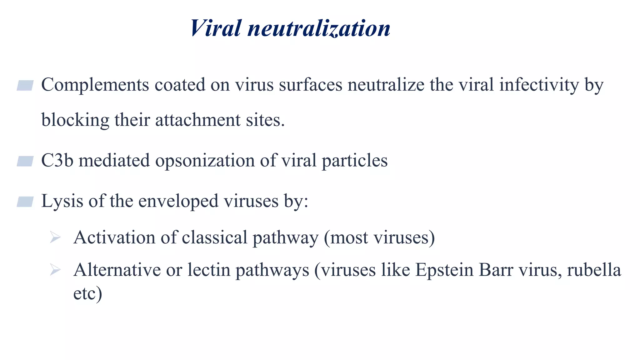 Viral neutralization
31
▰ Complements coated on virus surfaces neutralize the viral infectivity by
blocking their attachment sites.
▰ C3b mediated opsonization of viral particles
▰ Lysis of the enveloped viruses by:
 Activation of classical pathway (most viruses)
 Alternative or lectin pathways (viruses like Epstein Barr virus, rubella
etc)
 