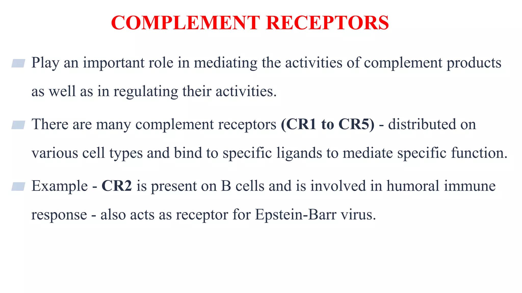 COMPLEMENT RECEPTORS
32
▰ Play an important role in mediating the activities of complement products
as well as in regulating their activities.
▰ There are many complement receptors (CR1 to CR5) - distributed on
various cell types and bind to specific ligands to mediate specific function.
▰ Example - CR2 is present on B cells and is involved in humoral immune
response - also acts as receptor for Epstein-Barr virus.
 